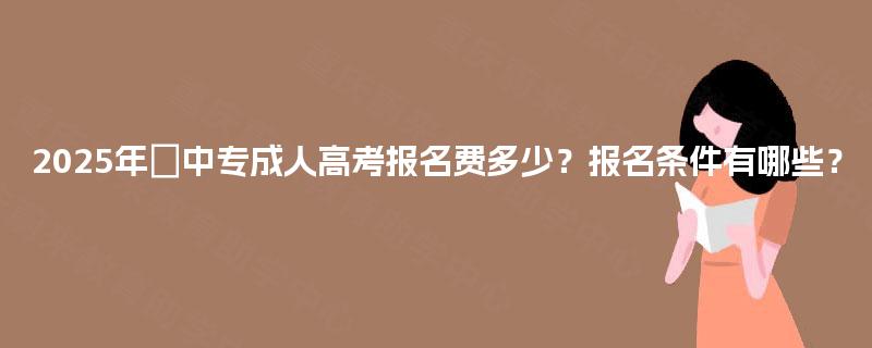 2025年中专成人高考报名费多少?报名条件有哪些? 2025年中专成人高考报名费多少?报名条件有哪些?