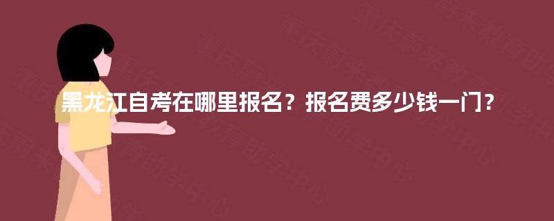 黑龙江自考在哪里报名？报名费多少钱一门？