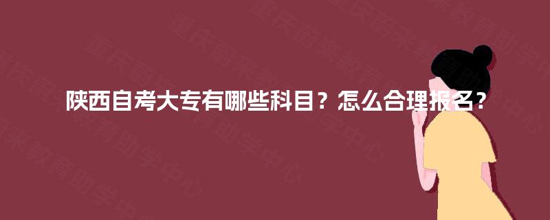 陕西自考大专有哪些科目?怎么合理报名? 陕西自考大专有哪些科目?怎么合理报名?