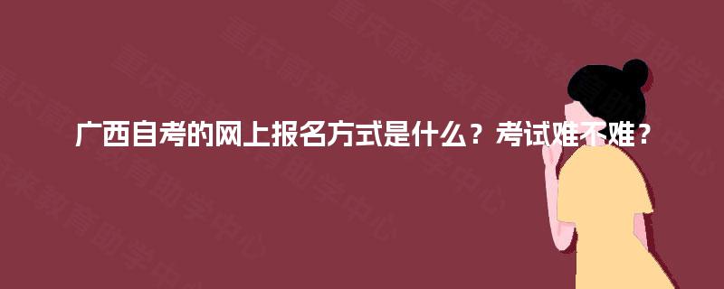 广西自考的网上报名方式是什么？考试难不难？