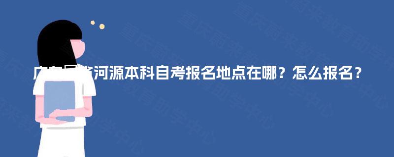 广东省河源本科自考报名地点在哪?怎么报名? 广东省河源本科自考报名地点在哪?怎么报名?