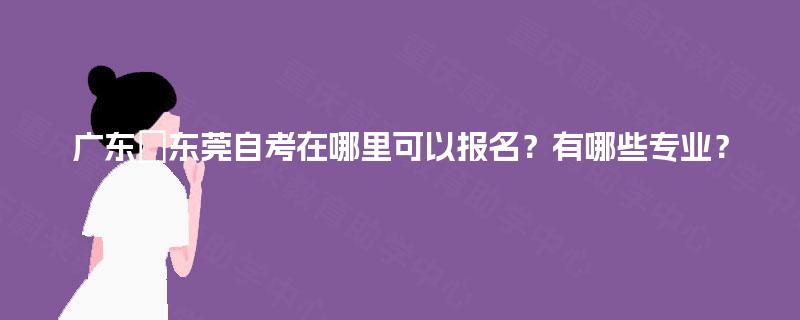 广东‌东莞自考在哪里可以报名？有哪些专业？