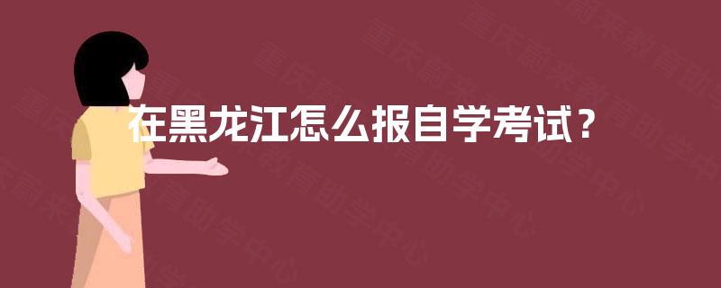 在黑龙江怎么报自学考试？