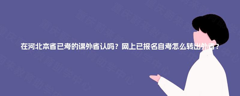 在河北本省已考的课外省认吗?网上已报名自考怎么转出外省? 在河北本省已考的课外省认吗?网上已报名自考怎么转出外省?