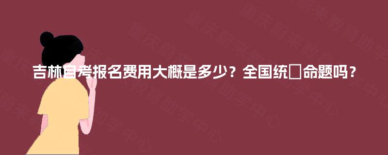 吉林自考报名费用大概是多少？全国统─命题吗？