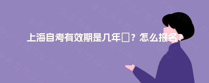 上海自考有效期是几年?怎么报名? 上海自考有效期是几年?怎么报名?
