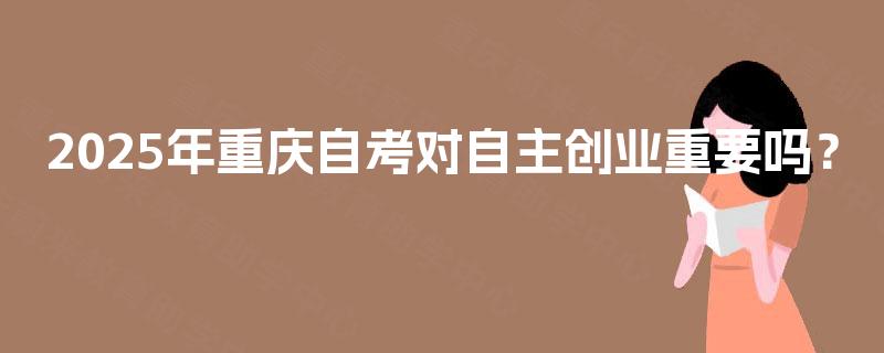 2025年重庆自考对自主创业重要吗? 2025年重庆自考对自主创业重要吗?