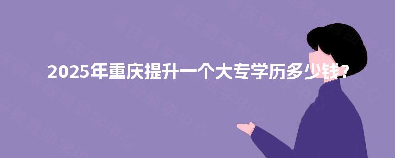 2025年重庆提升一个大专学历多少钱？