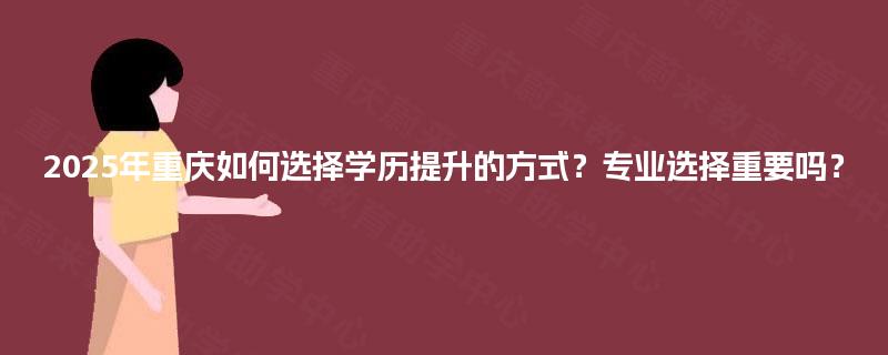 2025年重庆如何选择学历提升的方式?专业选择重要吗? 2025年重庆如何选择学历提升的方式?专业选择重要吗?