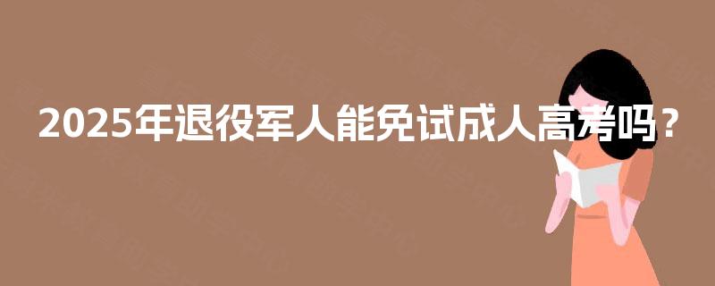 2025年退役军人能免试成人高考吗? 2025年退役军人能免试成人高考吗?