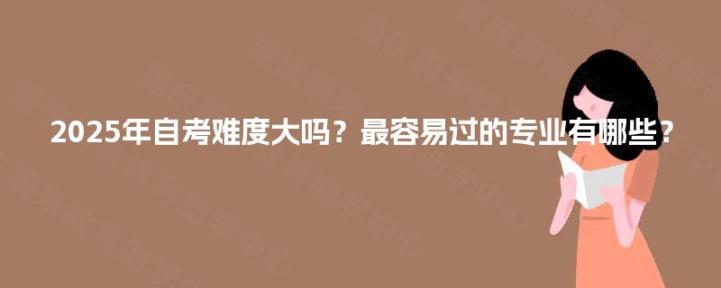 2025年自考难度大吗？最容易过的专业有哪些？