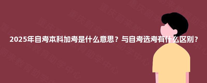 2025年自考本科加考是什么意思?与自考选考有什么区别? 2025年自考本科加考是什么意思?与自考选考有什么区别?