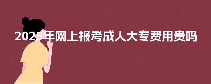 2025年网上报考成人大专费用贵吗 2025年网上报考成人大专费用贵吗