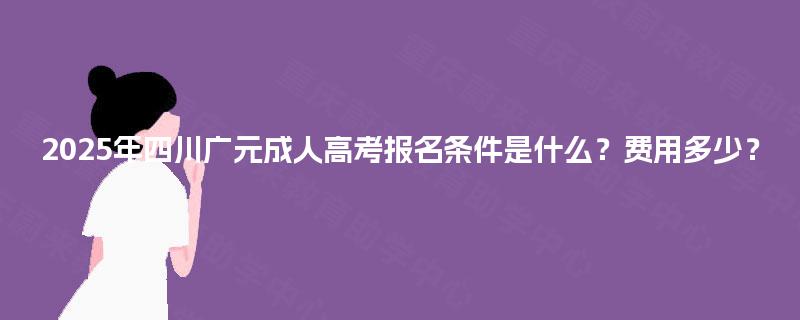 2025年四川广元成人高考报名条件是什么?费用多少? 2025年四川广元成人高考报名条件是什么?费用多少?