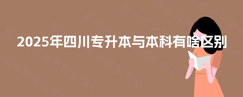2025年四川专升本与本科有啥区别 2025年四川专升本与本科有啥区别