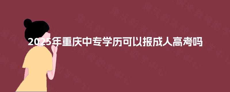 2025年重庆中专学历可以报成人高考吗 2025年重庆中专学历可以报成人高考吗