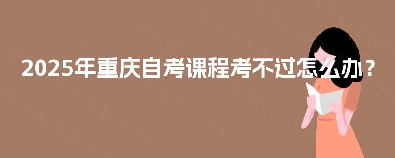 2025年重庆自考课程考不过怎么办? 2025年重庆自考课程考不过怎么办?