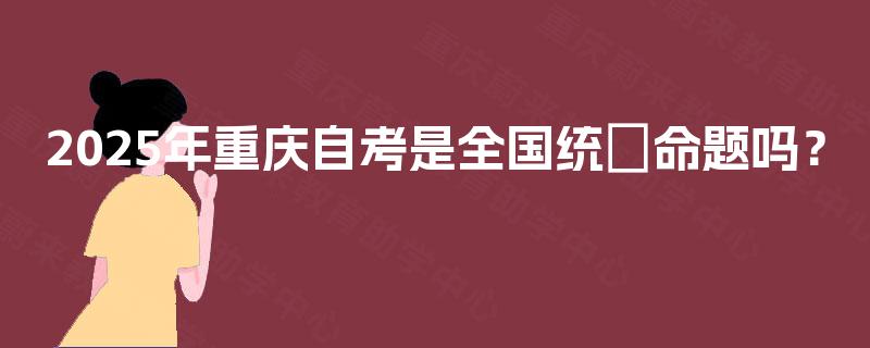 2025年重庆自考是全国统─命题吗？
