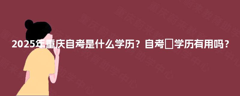 2025年重庆自考是什么学历？自考​学历有用吗？