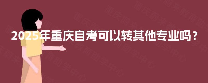 2025年重庆自考可以转其他专业吗? 2025年重庆自考可以转其他专业吗?