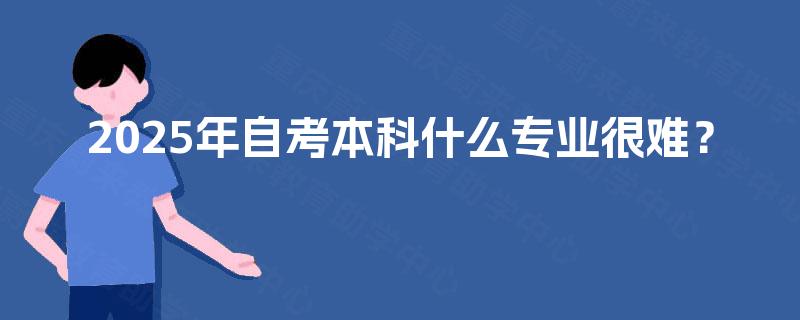 2025年自考本科什么专业很难? 2025年自考本科什么专业很难?