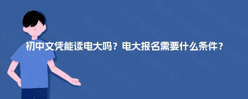 初中文凭能读电大吗?电大报名需要什么条件? 初中文凭能读电大吗?电大报名需要什么条件?