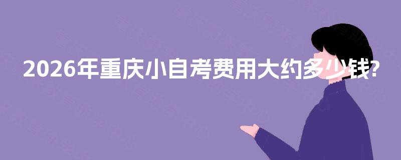 2026年重庆小自考费用大约多少钱? 2026年重庆小自考费用大约多少钱?