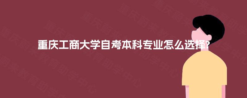 重庆工商大学自考本科专业怎么选择? 重庆工商大学自考本科专业怎么选择?