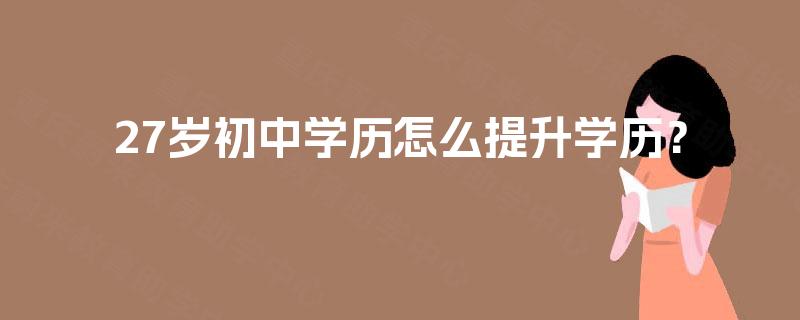 27岁初中学历怎么提升学历? 27岁初中学历怎么提升学历?