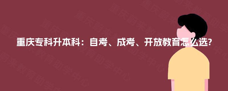 重庆专科升本科:自考、成考、开放教育怎么选? 重庆专科升本科:自考、成考、开放教育怎么选?