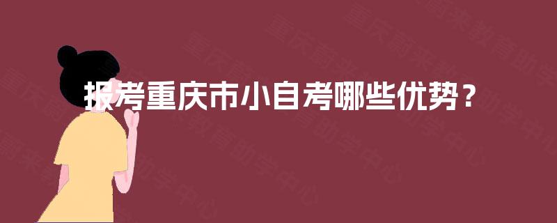 报考重庆市小自考哪些优势? 报考重庆市小自考哪些优势?