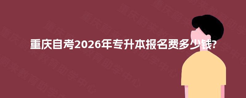 重庆自考2026年专升本报名费多少钱? 重庆自考2026年专升本报名费多少钱?