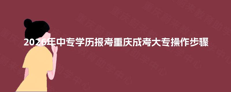 2026年中专学历报考重庆成考大专操作步骤 2026年中专学历报考重庆成考大专操作步骤