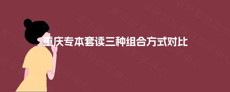 重庆专本套读三种组合方式对比 重庆专本套读三种组合方式对比