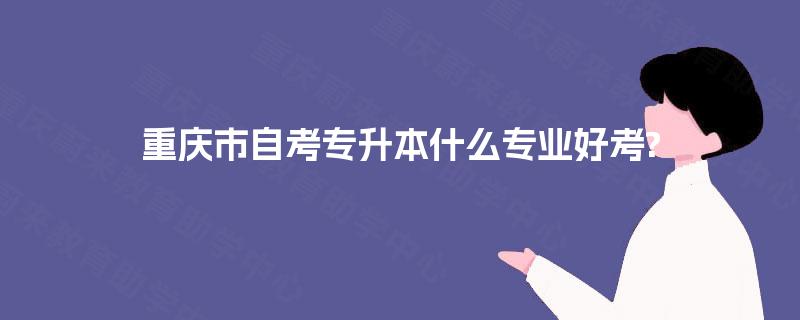 重庆市自考专升本什么专业好考? 重庆市自考专升本什么专业好考?