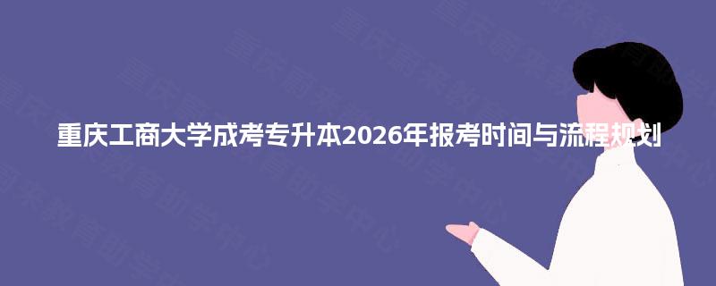 重庆工商大学成考专升本2026年报考时间与流程规划 重庆工商大学成考专升本2026年报考时间与流程规划