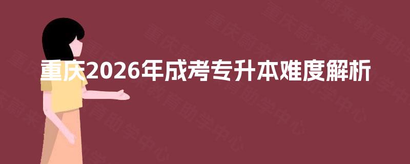 重庆2026年成考专升本难度解析 重庆2026年成考专升本难度解析