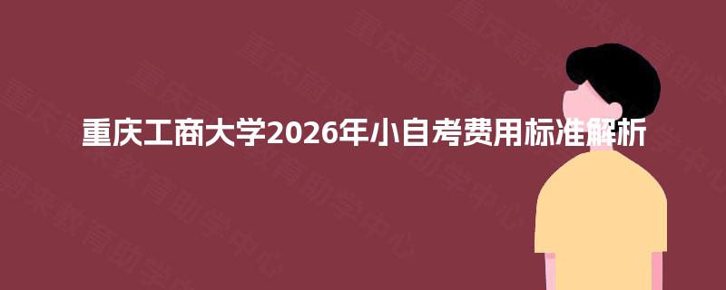 重庆工商大学2026年小自考费用标准解析 重庆工商大学2026年小自考费用标准解析