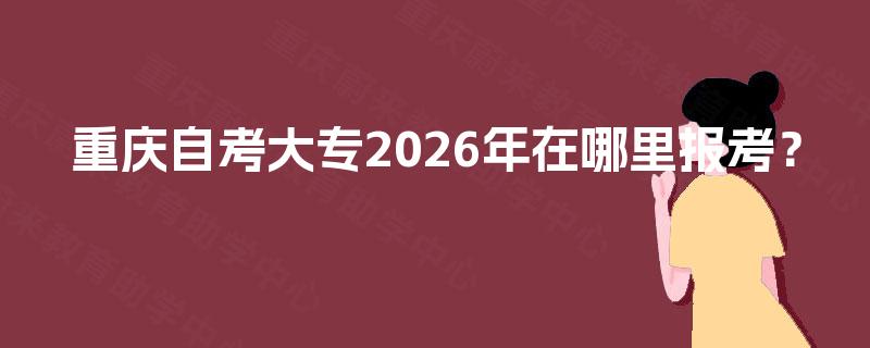 重庆自考大专2026年在哪里报考? 重庆自考大专2026年在哪里报考?