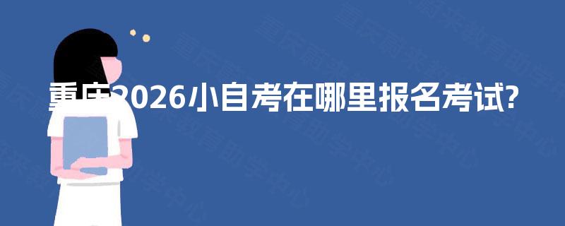 重庆2026小自考在哪里报名考试? 重庆2026小自考在哪里报名考试?