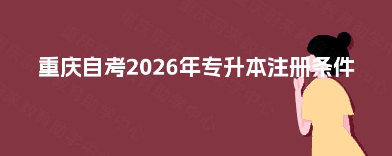 重庆自考2026年专升本注册条件 重庆自考2026年专升本注册条件