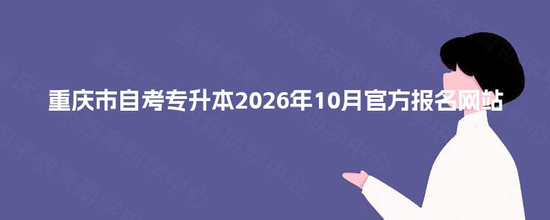重庆市自考专升本2026年10月官方报名网站 重庆市自考专升本2026年10月官方报名网站