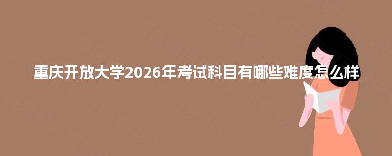 重庆开放大学2026年考试科目有哪些难度怎么样 重庆开放大学2026年考试科目有哪些难度怎么样
