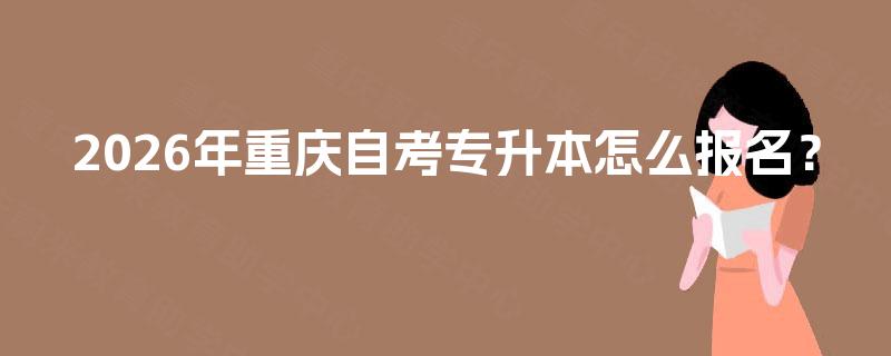 2026年重庆自考专升本怎么报名 2026年重庆自考专升本怎么报名