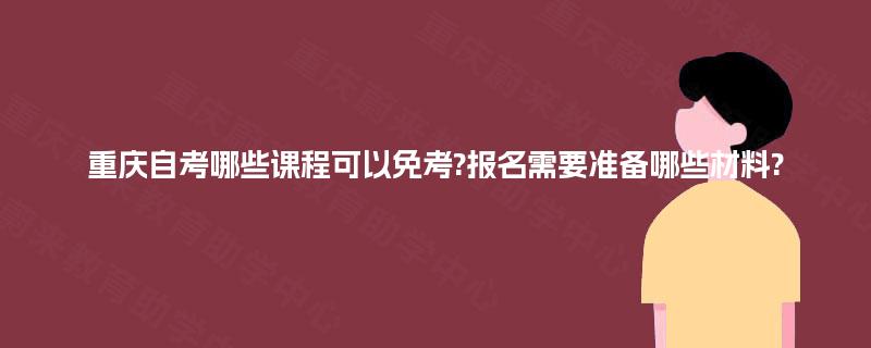 重庆自考哪些课程可以免考?报名需要准备哪些材料? 重庆自考哪些课程可以免考?报名需要准备哪些材料?