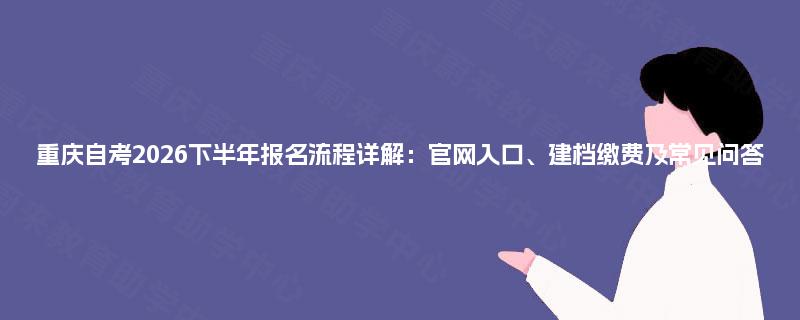 重庆自考2026下半年报名流程详解：官网入口、建档缴费及常见问答